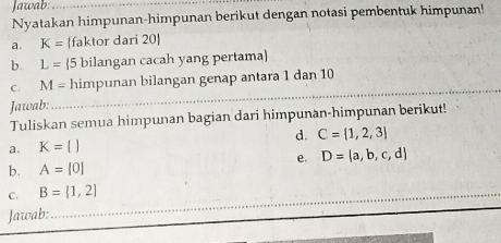 Jawab:_ 
Nyatakan himpunan-himpunan berikut dengan notasi pembentuk himpunan! 
a. K= [faktor dari 20 ] 
b. L= 5 bilangan cacah yang pertama 
_ 
C . M= himpunan bilangan genap antara 1 dan 10
Jawab: 
_ 
Tuliskan semua himpunan bagian dari himpunan-himpunan berikut! 
a. K=[] d. C= 1,2,3
e. D= a,b,c,d
b. A=[0]
C. B= 1,2
_ 
Jawab: 
_