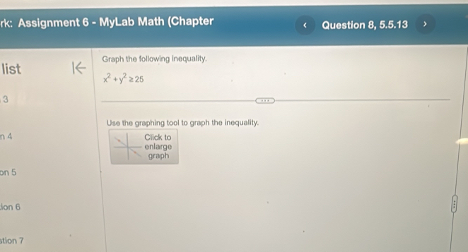 rk: Assignment 6 - MyLab Math (Chapter Question 8, 5.5.13 
Graph the following inequality. 
list
x^2+y^2≥ 25
3 
Use the graphing tool to graph the inequality. 
n 4 Click to 
enlarge 
graph 
on 5 
ion 6 
stion 7