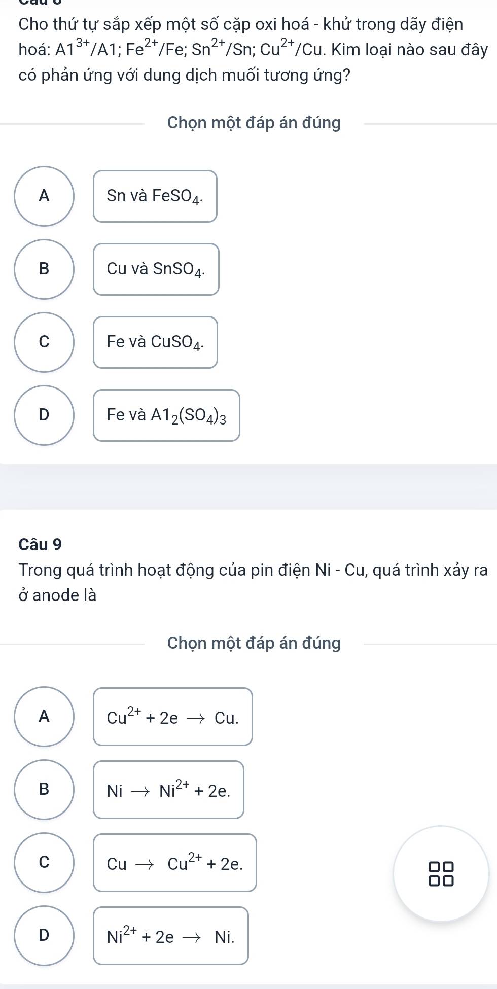 Cho thứ tự sắp xếp một số cặp oxi hoá - khử trong dãy điện
hoá: A1^(3+)/A1; Fe^(2+)/Fe; Sn^(2+)/Sn; Cu^(2+)/Cu : Kim loại nào sau đây
có phản ứng với dung dịch muối tương ứng?
Chọn một đáp án đúng
A Sn và FeSO_4.
B Cu và SnSO_4.
C Fe và CuSO_4.
D Fe và A1_2(SO_4)_3
Câu 9
Trong quá trình hoạt động của pin điện Ni - Cu, quá trình xảy ra
ở anode là
Chọn một đáp án đúng
A Cu^(2+)+2eto Cu.
B Nito Ni^(2+)+2e.
C Cuto Cu^(2+)+2e. 
□□
□□
D Ni^(2+)+2e Ni.