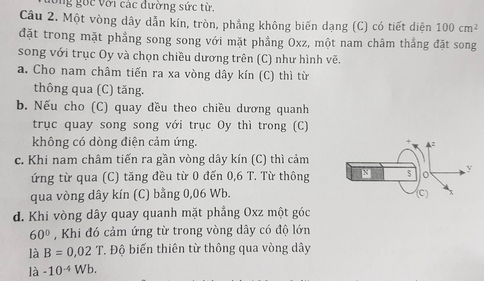 ông gốc với các đường sức từ. 
Câu 2. Một vòng dây dẫn kín, tròn, phẳng không biến dạng (C) có tiết diện 100cm^2
đặt trong mặt phẳng song song với mặt phẳng Oxz, một nam châm thẳng đặt song 
song với trục Oy và chọn chiều dương trên (C) như hình vẽ. 
a. Cho nam châm tiến ra xa vòng dây kín (C) thì từ 
thông qua (C) tăng. 
b. Nếu cho (C) quay đều theo chiều dương quanh 
trục quay song song với trục Oy thì trong (C) 
không có dòng điện cảm ứng. 
c. Khi nam châm tiến ra gần vòng dây kín (C) thì cảm 
ứng từ qua (C) tăng đều từ 0 đến 0,6 T. Từ thông 
qua vòng dây kín (C) bằng 0,06 Wb. 
d. Khi vòng dây quay quanh mặt phẳng Oxz một góc
60° , Khi đó cảm ứng từ trong vòng dây có độ lớn 
là B=0,02T. Độ biến thiên từ thông qua vòng dây 
là -10^(-4)Wb.