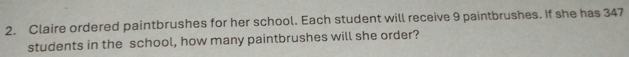 Claire ordered paintbrushes for her school. Each student will receive 9 paintbrushes. If she has 347
students in the school, how many paintbrushes will she order?