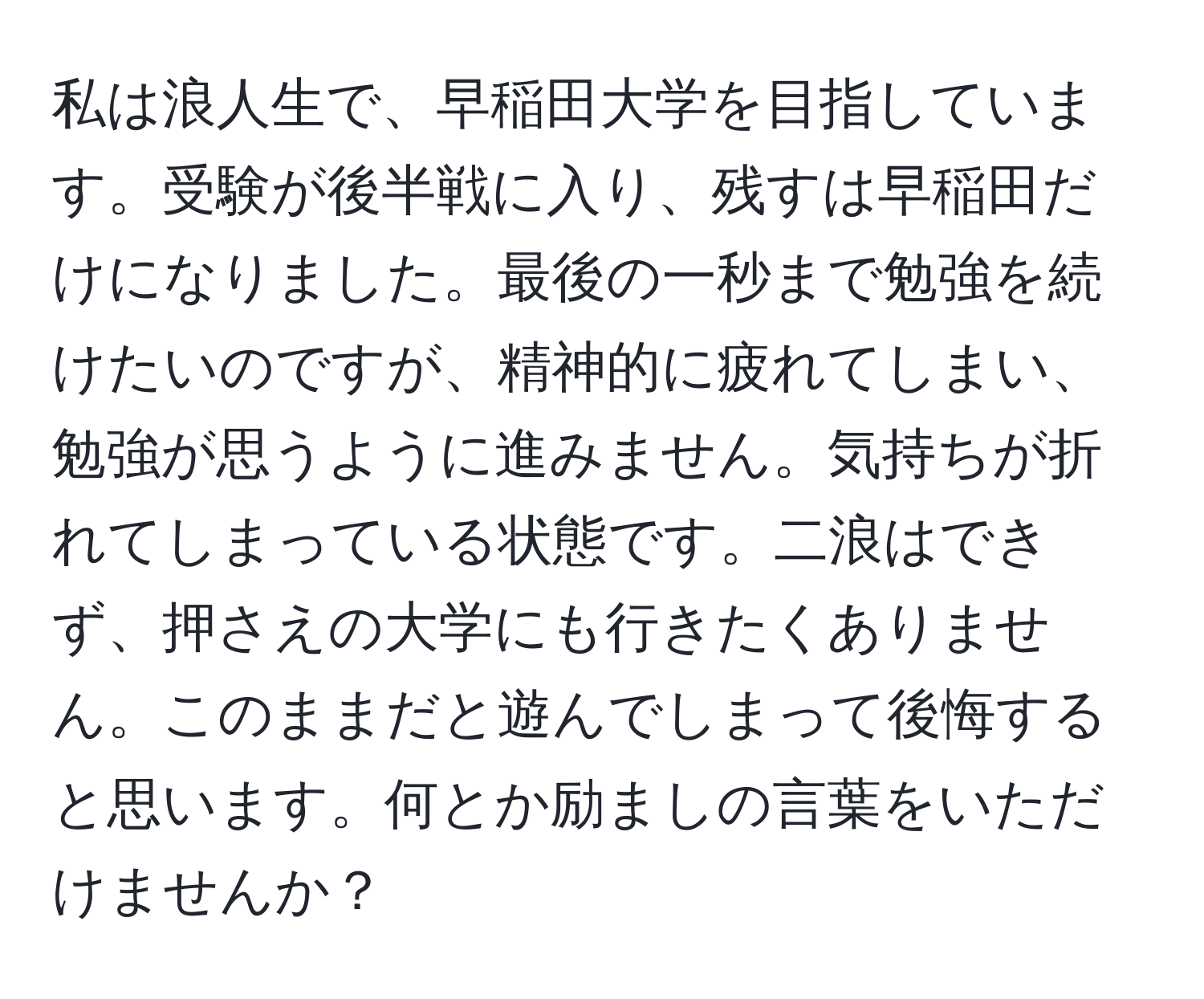 私は浪人生で、早稲田大学を目指しています。受験が後半戦に入り、残すは早稲田だけになりました。最後の一秒まで勉強を続けたいのですが、精神的に疲れてしまい、勉強が思うように進みません。気持ちが折れてしまっている状態です。二浪はできず、押さえの大学にも行きたくありません。このままだと遊んでしまって後悔すると思います。何とか励ましの言葉をいただけませんか？