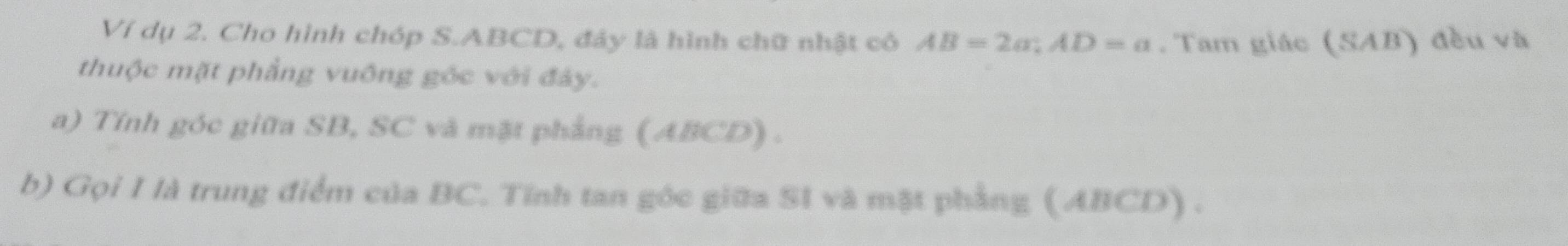 Ví dụ 2. Cho hình chóp S. ABCD, đáy là hình chữ nhật cô AB=2a; AD=a. Tam giác (SAB) đều và 
thuộc mặt phẳng vuông góc với đây. 
a) Tính góc giữa SB, SC và mặt phẳng (ABCD) . 
b) Gọi I là trung điểm của BC. Tính tan góc giữa SI và mặt phẳng (ABCD) .