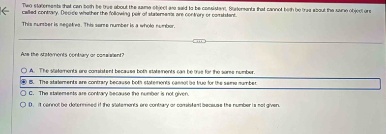 Two statements that can both be true about the same object are said to be consistent. Statements that cannot both be true about the same object are
called contrary. Decide whether the following pair of statements are contrary or consistent.
This number is negative. This same number is a whole number.
Are the statements contrary or consistent?
A. The statements are consistent because both statements can be true for the same number.
B. The statements are contrary because both statements cannot be true for the same number.
C. The statements are contrary because the number is not given.
D. It cannot be determined if the statements are contrary or consistent because the number is not given.