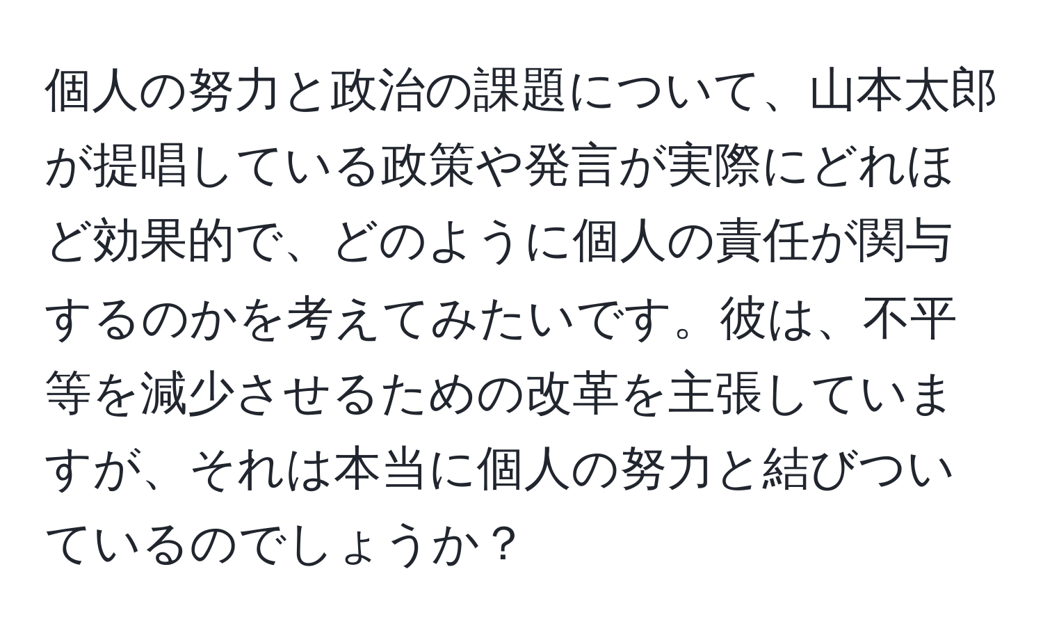 個人の努力と政治の課題について、山本太郎が提唱している政策や発言が実際にどれほど効果的で、どのように個人の責任が関与するのかを考えてみたいです。彼は、不平等を減少させるための改革を主張していますが、それは本当に個人の努力と結びついているのでしょうか？