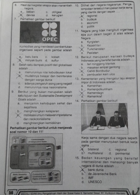 Hasil dari kegiatan ekspor akan menambah 10. Dilihat dari negara-negaranya. Penge-
... negara. Iompokan tersebut merupakan kerja sama
a. beban c. obligasi yang identik dengan aspek ....
devisa d. kerugian
7. Perhatikan gambar berikut! a regional b. budaya
c. ekonomi
d. politik
11. Negara yang tidak mengikuti organisasi
apa pun dalam bagan di atas adalah.
Negara ....
a. Kyrgistan
Komoditas yang mendasari pembentukan b. Kazakhtan
organisasi seperti pada gambar adalah Turkmenistan
d. Pakistan
a batu bara c. kobalt
a minyak bumi d. sulfur 12. Berikut merupakan warisan budaya
Indonesia yang bersifat benda adalah ....
8. Salah satu dampak positif dari globalisasi a. tari ronggeng blantek
adalah .... b. masakan empal gentong
a. menurunnya nilai kebudayaan lokal Candi Borobudur
b mudahnya belajar dan berinteraksi d. pembuatan kain ulos
dengan warga dunia 13. Kementerian yang mengatur laju ekspor
c. adanya pengaruh asing yang negatif impor di Indonesia adalah ....
d. menurunnya rasa nasionalisme a. Kemenhan
9. Berikut yang bukan merupakan salah b. Kemenpolkumham Kemendagri
satu tujuan dari Sustainable Development d. Kemenkraf
Goals adalah ....
a. menjamin kehidupan sehat dan 14. Perhatikan gambar berikut!
sejahtera
b. menghilangkan kelaparan
mobilisasi umum melawan imperialisme
dan neokolonialisme
d. menghilangkan kemiskinan
Perhatikan gambar berikut untuk menjawab
soal nomor 10 dan 11!
GUAM Commonwealth
Kerja sama dengan dua negara seperti
of Independent States pada gambar menunjukan bentuk kerja
cs10 sama ....
bilateral c. regional
b multilateral d. permental
Ecynomat Eurvaton Union Stace
15. Badan keuangan yang bersifat
internasional dan menaungi banyak
        
negara di dunia adalah ....
bank dunia
Consunity fpr b. de Javanische Bank
Babic Assembly De ocrary and
Fignes of Necions c. IMF
d. UNESCO
56 * MEDALI SDrM timu Pengetahuan Alam dan Sosial Kelas 6. Semester Gasal. R1. Kurikulum Merdeka
