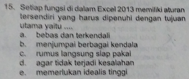 Setiap fungsi di dalam Excel 2013 memiliki aturan
tersendiri yang harus dipenuhi dengan tujuan .
utama yaitu ....
a. bebas dan terkendali
b. menjumpai berbagai kendala
c. rumus langsung siap pakal
d. agar tidak terjadi kesalahan
e. memerlukan idealis tinggi