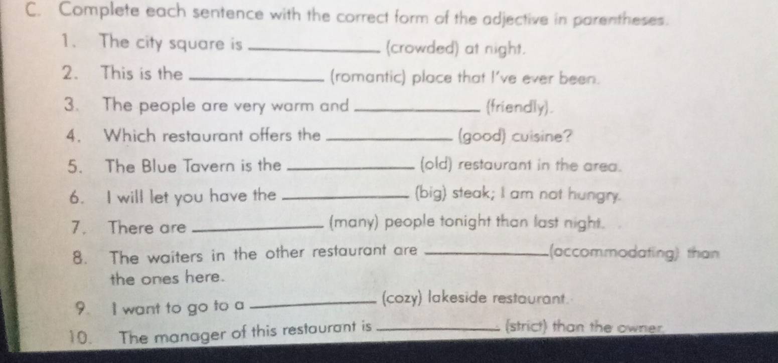 Complete each sentence with the correct form of the adjective in parentheses. 
1. The city square is _(crowded) at night. 
2. This is the _(romantic) place that I've ever been. 
3. The people are very warm and _(friendly). 
4. Which restaurant offers the _(good) cuisine? 
5. The Blue Tavern is the _(old) restaurant in the area. 
6. I will let you have the _(big) steak; I am not hungry. 
7. There are_ 
(many) people tonight than last night. 
8. The waiters in the other restaurant are _(accommodating) than 
the ones here. 
9. I want to go to a 
_(cozy) lakeside restaurant. 
10. The manager of this restaurant is_ 
(strict) than the owner