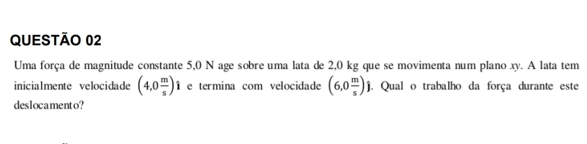 Uma força de magnitude constante 5,0 N age sobre uma lata de 2,0 kg que se movimenta num plano xy. A lata tem 
inicialmente velocidade (4,0 m/s ) Îe termina com velocidade (6,0 m/s )j. Qual o trabalho da força durante este 
deslocamento?