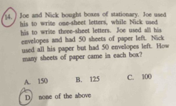 14.] Joe and Nick bought boxes of stationary. Joe used
his to write one-sheet letters, while Nick used
his to write three-sheet letters. Joe used all his
envelopes and had 50 sheets of paper left. Nick
used all his paper but had 50 envelopes left. How
many sheets of paper came in each box?
A. 150 B. 125 C. 100
D none of the above