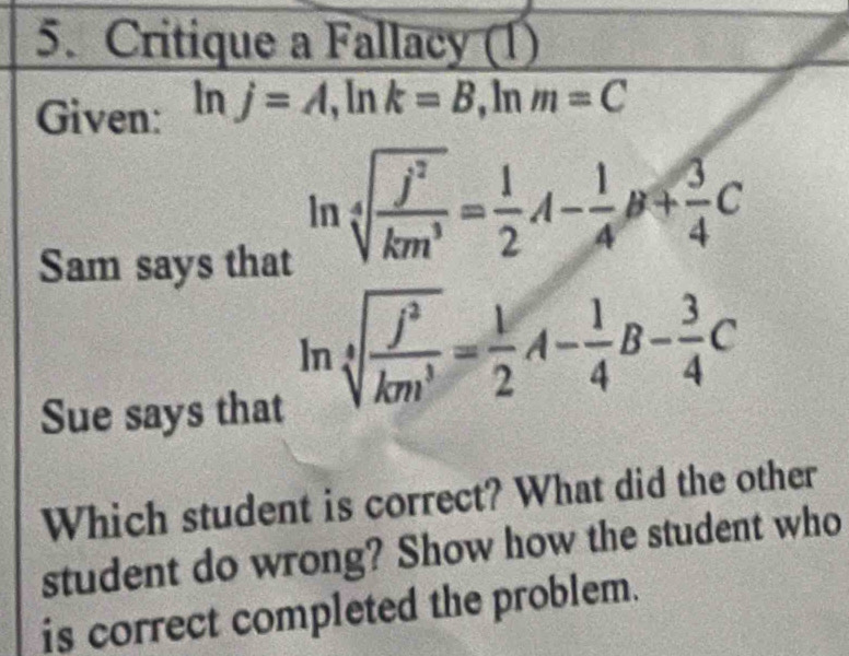 Critique a Fallacy (1) 
Given: ln j=A, ln k=B, ln m=C
Sam says that
ln sqrt[4](frac j^2)km^3= 1/2 A- 1/4 B+ 3/4 C
Sue says that
ln sqrt[4](frac j^2)km^3= 1/2 A- 1/4 B- 3/4 C
Which student is correct? What did the other 
student do wrong? Show how the student who 
is correct completed the problem.