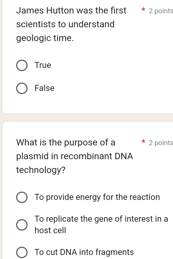 James Hutton was the first * 2 points
scientists to understand
geologic time.
True
False
What is the purpose of a 2 points
plasmid in recombinant DNA
technology?
To provide energy for the reaction
To replicate the gene of interest in a
host cell
To cut DNA into fragments