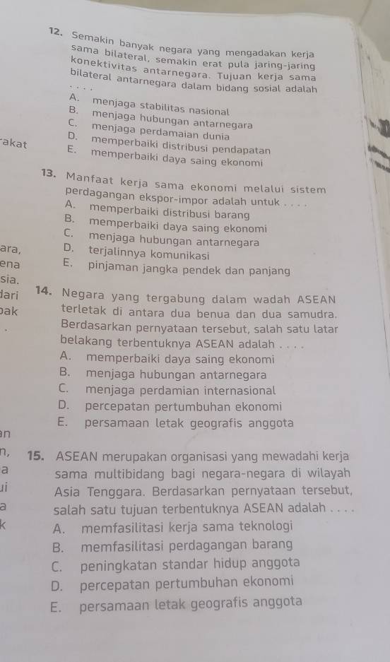 Semakin banyak negara yang mengadakan kerja
sama bilateral, semakin erat pula jaring-jaring
konektivitas antarnegara. Tujuan kerja sama
bilateral antarnegara dalam bidang sosial adalah
A. menjaga stabilitas nasional
B. menjaga hubungan antarnegara
C. menjaga perdamaian dunia
D. memperbaiki distribusi pendapatan
akat E. memperbaiki daya saing ekonomi
13. Manfaat kerja sama ekonomi melalui sistem
perdagangan ekspor-impor adalah untuk . . . .
A. memperbaiki distribusi barang
B. memperbaiki daya saing ekonomi
C. menjaga hubungan antarnegara
ara, D. terjalinnya komunikasi
ena E. pinjaman jangka pendek dan panjang
sia.
dari 14. Negara yang tergabung dalam wadah ASEAN
ak terletak di antara dua benua dan dua samudra.
Berdasarkan pernyataan tersebut, salah satu latar
belakang terbentuknya ASEAN adalah . . . .
A. memperbaiki daya saing ekonomi
B. menjaga hubungan antarnegara
C. menjaga perdamian internasional
D. percepatan pertumbuhan ekonomi
E. persamaan letak geografis anggota
n
n, 15. ASEAN merupakan organisasi yang mewadahi kerja
a sama multibidang bagi negara-negara di wilayah
u  Asia Tenggara. Berdasarkan pernyataan tersebut,
a salah satu tujuan terbentuknya ASEAN adalah . . . .
A. memfasilitasi kerja sama teknologi
B. memfasilitasi perdagangan barang
C. peningkatan standar hidup anggota
D. percepatan pertumbuhan ekonomi
E. persamaan letak geografis anggota