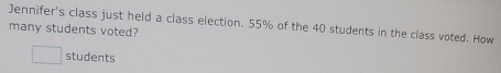 Jennifer's class just held a class election. 55% of the 40 students in the class voted. How 
many students voted? 
students