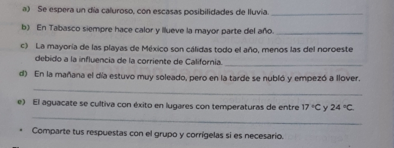 Se espera un día caluroso, con escasas posibilidades de Iluvia._ 
b) En Tabasco siempre hace calor y llueve la mayor parte del año._ 
c) La mayoría de las playas de México son cálidas todo el año, menos las del noroeste 
debido a la influencia de la corriente de California._ 
d) En la mañana el día estuvo muy soleado, pero en la tarde se nubló y empezó a llover. 
_ 
e) El aguacate se cultiva con éxito en lugares con temperaturas de entre 17°C y 24°C. 
_ 
Comparte tus respuestas con el grupo y corrígelas si es necesario.