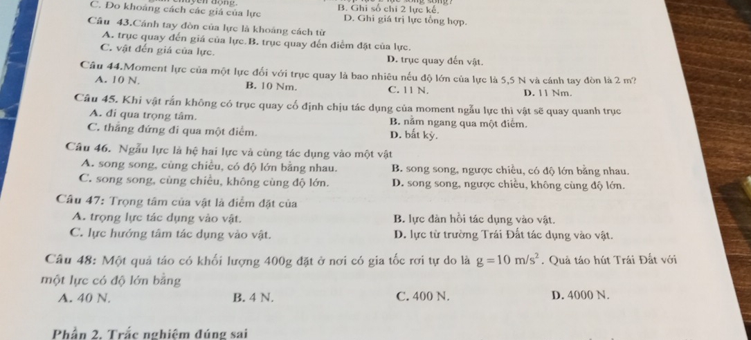 C. Đo khoảng cách các giá của lực B. Ghi số chi 2 lực kế,
D. Ghi giá trị lực tổng hợp.
Câu 43.Cánh tay đòn của lực là khoảng cách từ
A. trục quay đến giá của lực B. trục quay đến điểm đặt của lực.
C. vật đến giá của lực. D. trục quay đến vật.
Câu 44.Moment lực của một lực đối với trục quay là bao nhiêu nếu độ lớn của lực là 5,5 N và cánh tay đòn là 2 m?
A. 10 N. B. 10 Nm. C. 11 N. D. 11 Nm.
Câu 45. Khi vật rắn không có trục quay cố định chịu tác dụng của moment ngẫu lực thì vật sẽ quay quanh trục
A. đi qua trọng tâm. B. nằm ngang qua một điểm.
C. thẳng đứng đi qua một điểm. D. bắt kỳ.
Câu 46. Ngẫu lực là hệ hai lực và cùng tác dụng vào một vật
A. song song, cùng chiều, có độ lớn bằng nhau. B. song song, ngược chiều, có độ lớn bằng nhau.
C. song song, cùng chiều, không cùng độ lớn. D. song song, ngược chiều, không cùng độ lớn.
Câu 47: Trọng tâm của vật là điểm đặt của
A. trọng lực tác dụng vào vật. B. lực đàn hồi tác dụng vào vật.
C. lực hướng tâm tác dụng vào vật. D. lực từ trường Trái Đất tác dụng vào vật.
Câu 48: Một quả táo có khối lượng 400g đặt ở nơi có gia tốc rơi tự do là g=10m/s^2. Quả táo hút Trái Đất với
một lực có độ lớn bằng
A. 40 N. B. 4 N. C. 400 N. D. 4000 N.
Phần 2, Trắc nghiệm đúng sai