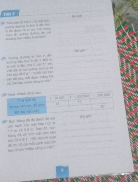 Tiét 2
_
Bải giải
Trên bản đồ tỉ lộ 1:10 -12,-18 ) ()()(
quiảng đường từ tỉnh A đễn tỉnh
_
B đo được là 6 cm. Hỏi trong
_
_
thực tế, quǎng đường đó dài
_
_
khoảng bao nhiêu ki-lô-mét?
Quãng đường từ bản A đễn Bài giải_
trường tiểu học B đài 2 400 m,_
_
từ bản A đến chợ C đài 2,1 km.
_
_
Việt đã về hai quâng đường đó_
_
_
trên bàn đồ tí lệ 1:3000 L Hỏi trên_
_
bản đỗ này, mỗi đoạn thắng AB,
AC dài bao nhiêu xāng-ti-mét?
Bạn Nùng đã đo được độ dài _Bà
các cạnh của mật bản học là
1,5 m và 0,9 m. Sau đó, bạn
_
Nùng đã về hình mật bàn trên_
bán đồ tí lệ 1:100 Hồi trên bản_
_
đồ đó, độ dài mỗi cạnh mật bán
_
học là bao nhiêu xâng-ti-mét?