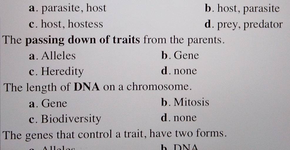 a. parasite, host b. host, parasite
c. host, hostess d. prey, predator
The passing down of traits from the parents.
a. Alleles b.Gene
c. Heredity d. none
The length of DNA on a chromosome.
a. Gene b. Mitosis
c. Biodiversity d.none
The genes that control a trait, have two forms.