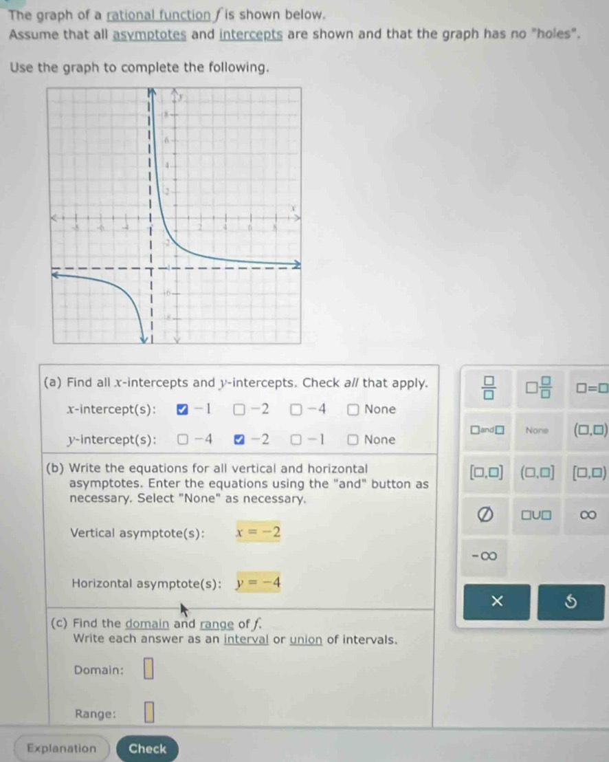 The graph of a rational function f is shown below.
Assume that all asymptotes and intercepts are shown and that the graph has no "holes".
Use the graph to complete the following.
(a) Find all x-intercepts and y-intercepts. Check a// that apply.  □ /□   □  □ /□   □ =□
x-intercept(s): -1 -2 □ -4 None
□ and□ None (□ ,□ )
y-intercept(s): -4 -2 ] -1 None
(b) Write the equations for all vertical and horizontal
asymptotes. Enter the equations using the "and" button as [□ ,□ ] (□ ,□ ] [□ ,□ )
necessary. Select "None" as necessary.
□ U□ ∞
Vertical asymptote(s): x=-2
-∞
Horizontal asymptote(s): y=-4
×
(c) Find the domain and range of .
Write each answer as an interval or union of intervals.
Domain: □ 
Range:
Explanation Check