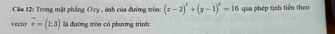 Trong mặt phẳng Oxy , ảnh của đường tròn: (x-2)^2+(y-1)^2=16 qua phép tịnh tiến theo 
vecto vector v=(1;3) là đường tròn có phương trình: