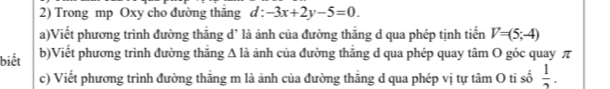 Trong mp Oxy cho đường thăng d:-3x+2y-5=0. 
a)Viết phương trình đường thẳng d’ là ảnh của đường thẳng d qua phép tịnh tiến V=(5;-4)
biết b)Viết phương trình đường thắng A là ảnh của đường thắng d qua phép quay tâm O góc quay π 
c) Viết phương trình đường thẳng m là ảnh của đường thẳng d qua phép vị tự tâm O ti số  1/2 .