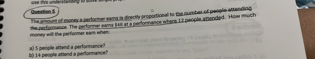 use this understanding to solve simp 
Question 5. 
The amount of money a performer earns is directly proportional to the number of people attending 
the performance. The performer earns $48 at a performance where 12 people attended. How much 
money will the performer earn when: 
a) 5 people attend a performance? 
b) 14 people attend a performance?