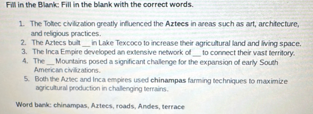 Fill in the Blank: Fill in the blank with the correct words. 
1. The Toltec civilization greatly influenced the Aztecs in areas such as art, architecture, 
and religious practices. 
2. The Aztecs built_ in Lake Texcoco to increase their agricultural land and living space. 
3. The Inca Empire developed an extensive network of_ to connect their vast territory. 
4. The _Mountains posed a significant challenge for the expansion of early South 
American civilizations. 
5. Both the Aztec and Inca empires used chinampas farming techniques to maximize 
agricultural production in challenging terrains. 
Word bank: chinampas, Aztecs, roads, Andes, terrace