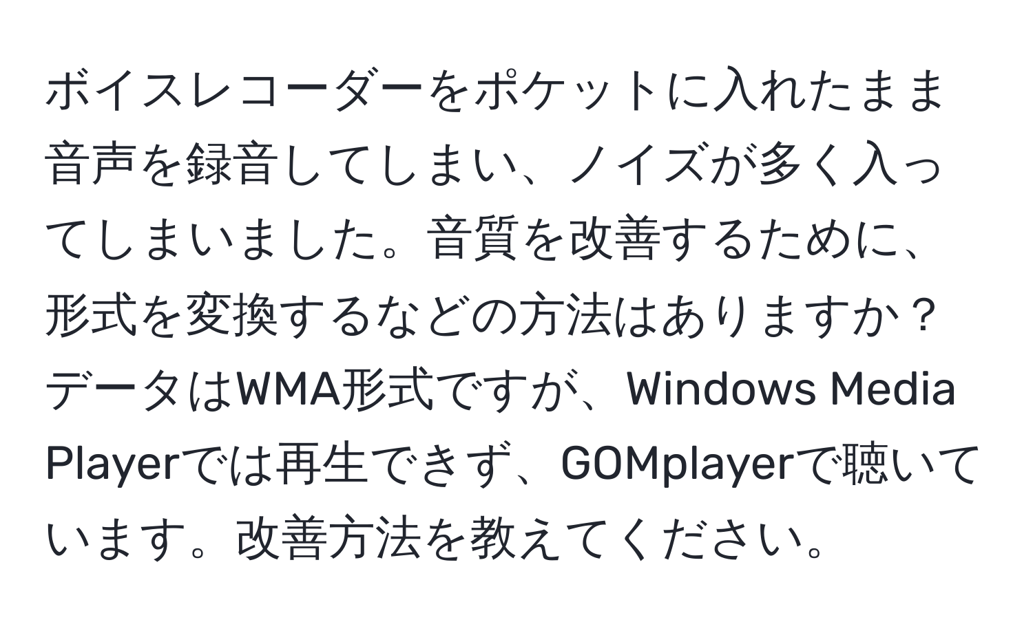 ボイスレコーダーをポケットに入れたまま音声を録音してしまい、ノイズが多く入ってしまいました。音質を改善するために、形式を変換するなどの方法はありますか？データはWMA形式ですが、Windows Media Playerでは再生できず、GOMplayerで聴いています。改善方法を教えてください。