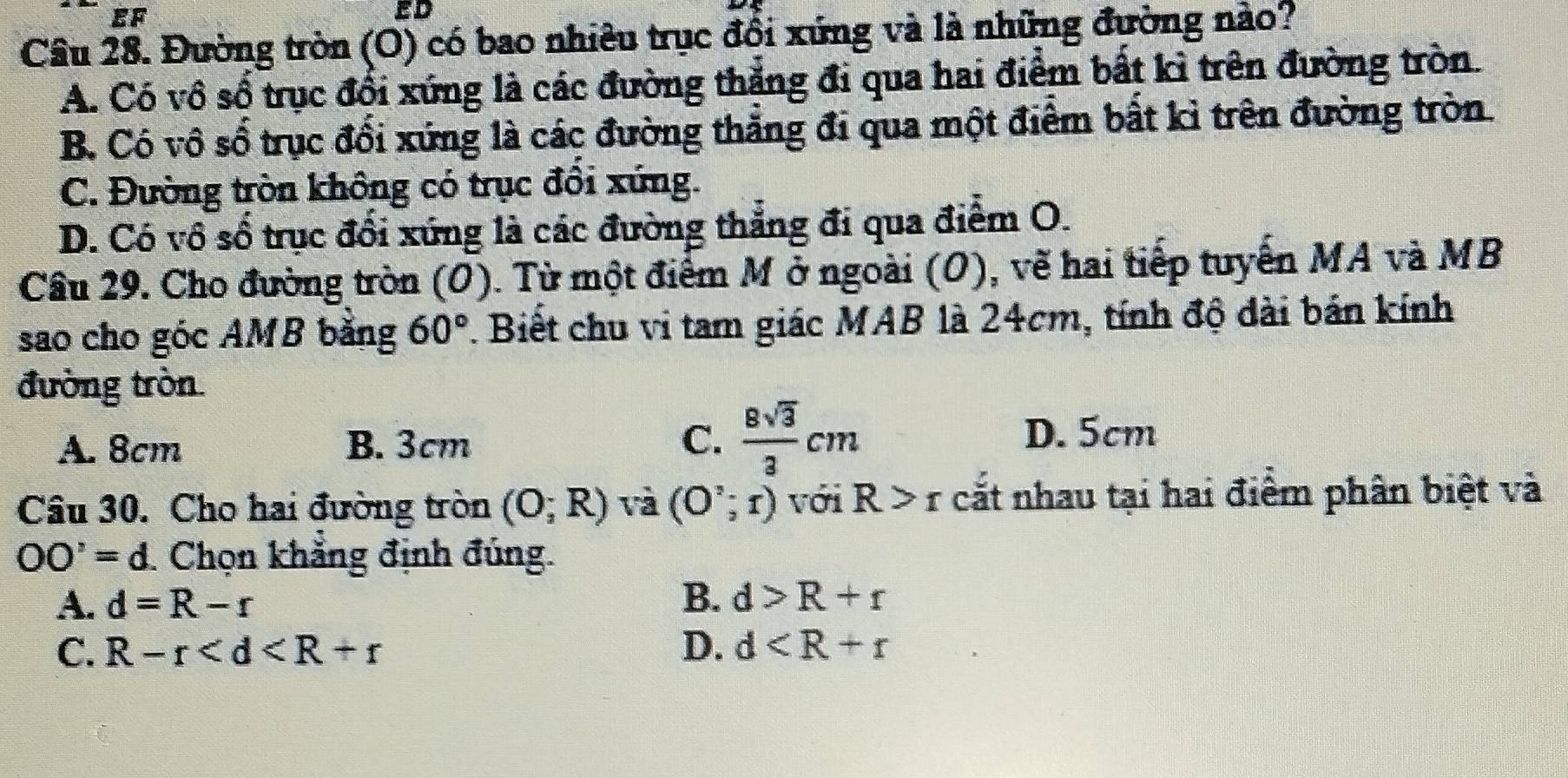 EF
ED
Câu 28. Đường tròn (O) có bao nhiêu trục đổi xứng và là những đường nào?
A. Có vô số trục đổi xứng là các đường thắng đi qua hai điểm bất kì trên đường tròn.
B. Có vô số trục đổi xứng là các đường thẳng đi qua một điểm bất kì trên đường tròn.
C. Đường tròn không có trục đồi xứng.
D. Có vô số trục đổi xứng là các đường thắng đi qua điểm O.
Câu 29. Cho đường tròn (O). Từ một điểm M ở ngoài (O), vẽ hai tiếp tuyển MA và MB
sao cho góc AMB băng 60°. Biết chu vi tam giác MAB là 24cm, tính độ dài bán kính
đường tròn
A. 8cm B. 3cm C.  8sqrt(3)/3 cm D. 5cm
Câu 30. Cho hai đường tròn (O;R) và (O';r) với R>r cắt nhau tại hai điểm phân biệt và
OO'=d Chọn khẳng định đúng.
B.
A. d=R-r d>R+r
C. R-r D. d