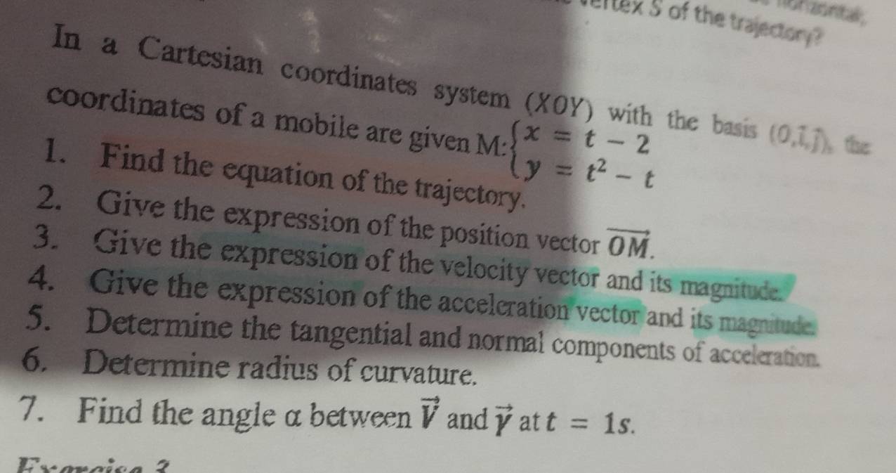 non zontak 
ertex s of the trajectory? 
In a Cartesian coordinates system (XOY) with the basis (0,1,j) the 
coordinates of a mobile are given M:beginarrayl x=t-2 y=t^2-tendarray.
1. Find the equation of the trajectory. 
2. Give the expression of the position vector vector OM. 
3. Give the expression of the velocity vector and its magnitude. 
4. Give the expression of the acceleration vector and its magnitude. 
5. Determine the tangential and normal components of acceleration. 
6. Determine radius of curvature. 
7. Find the angle α between vector V and vector Y at t=1s. 
Exara