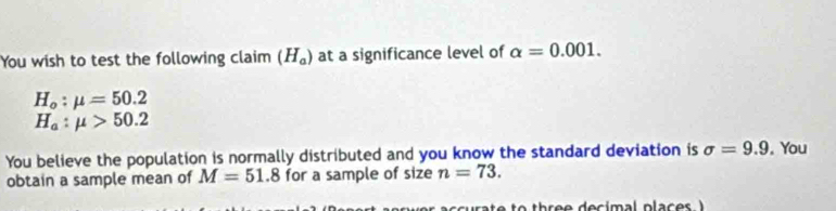 You wish to test the following claim (H_a) at a significance level of alpha =0.001.
H_o:mu =50.2
H_a:mu >50.2
You believe the population is normally distributed and you know the standard deviation is sigma =9.9. You 
obtain a sample mean of M=51.8 for a sample of size n=73.