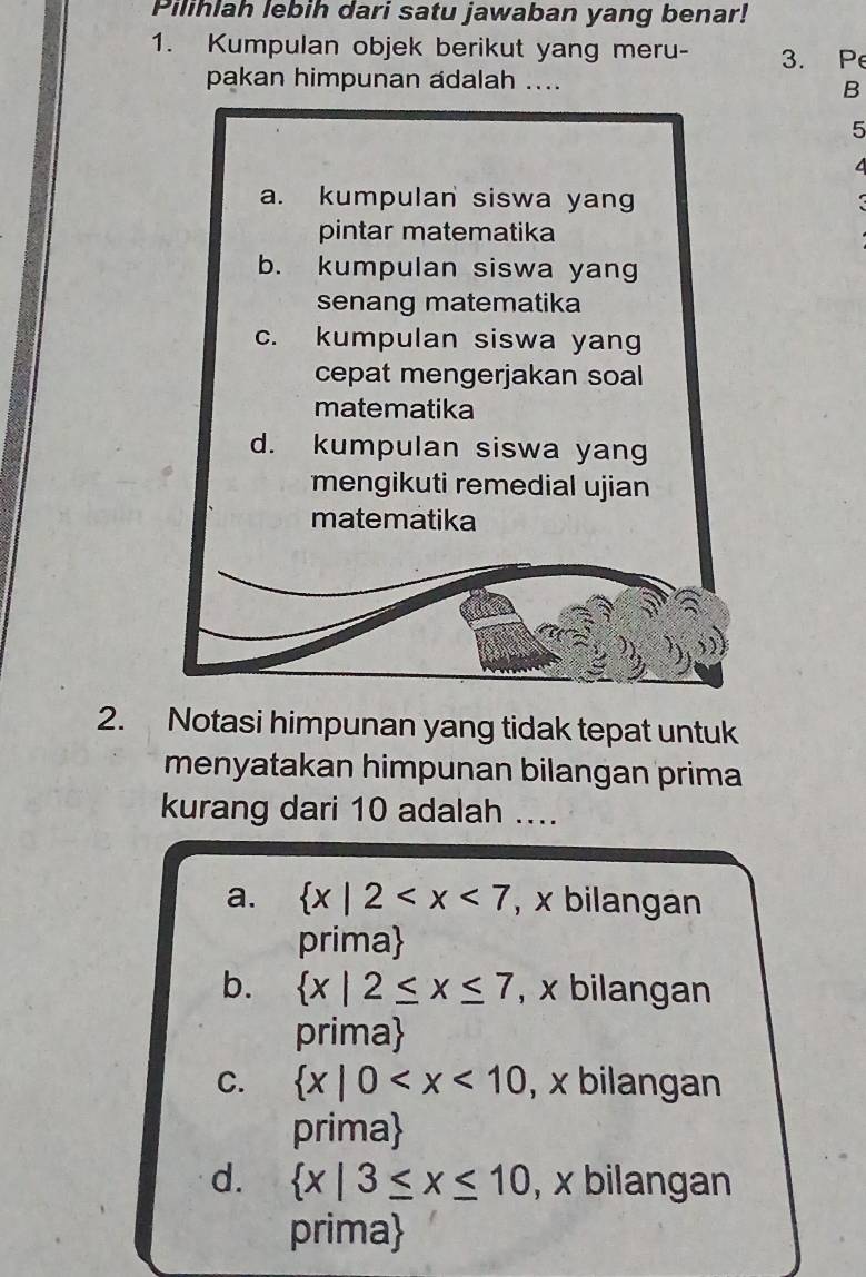 Pilihlah lebih dari satu jawaban yang benar!
1. Kumpulan objek berikut yang meru- 3. Pe
pakan himpunan adalah ....
B
5
2. Notasi himpunan yang tidak tepat untuk
menyatakan himpunan bilangan prima
kurang dari 10 adalah ...
a.  x|2 , x bilangan
prima
b.  x|2≤ x≤ 7 , x bilangan
prima
C.  x|0 , x bilangan
prima
d.  x|3≤ x≤ 10 , x bilangan
prima