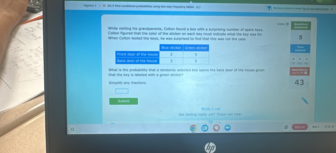 Algebra 1 KK.4 Find conditional probabilities using two-way frequency tables (122 You have prizes to reveal! Go to your gitme boand. X 
Video ® Questions 
While visiting his grandparents, Colton found a box with a surprising number of spare keys. answered 
Colton figured that the color of the sticker on each key must indicate what the key was for. 
When Colton tested the keys, he was surprised to find that this was not the case. 
5 
etapsed Time 
0 01 11 
What is the probability that a randomly selected key opens the back door of the house given 
that the key is labeled with a green sticker? 
Simplify any fractions.
43
Submit 
Work it out 
Not feeling ready yet? These can help: 
Sign out Nov 1 3 10 VI