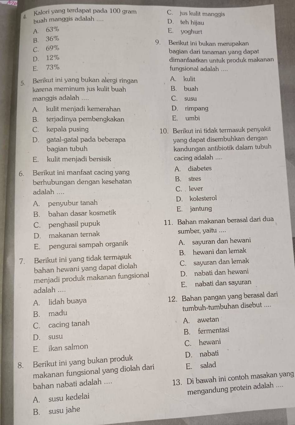 Kalori yang terdapat pada 100 gram C. jus kulit manggis
buah manggis adalah ....
D. teh hijau
A. 63%
E. yoghurt
B. 36%
9. Berikut ini bukan merupakan
C. 69%
bagian dari tanaman yang dapat
D. 12% dimanfaatkan untuk produk makanan
E. 73% fungsional adalah ....
5. Berikut ini yang bukan alergi ringan A. kulit
karena meminum jus kulit buah B. buah
manggis adalah .... C. susu
A. kulit menjadi kemerahan D. rimpang
B. terjadinya pembengkakan E. umbi
C. kepala pusing 10. Berikut ini tidak termasuk penyakit
D. gatal-gatal pada beberapa yang dapat disembuhkan dengan
bagian tubuh kandungan antibiotik dalam tubuh
E. kulit menjadi bersisik cacing adalah ....
6. Berikut ini manfaat cacing yang A. diabetes
berhubungan dengan kesehatan B. stres
adalah .... C. lever
A. penyubur tanah D. kolesterol
B. bahan dasar kosmetik E. jantung
C. penghasil pupuk 11. Bahan makanan berasal dari dua
D. makanan ternak sumber, yaitu ....
E. pengurai sampah organik A. sayuran dan hewani
7. Berikut ini yang tidak termasuk B. hewani dan lemak
bahan hewani yang dapat diolah C. sayuran dan lemak
menjadi produk makanan fungsional D. nabati dan hewani
adalah .... E. nabati dan sayuran
A. lidah buaya 12. Bahan pangan yang berasal dari
B. madu tumbuh-tumbuhan disebut ....
C. cacing tanah A. awetan
D. susu B. fermentasi
E. ikan salmon C. hewani
8. Berikut ini yang bukan produk D. nabati
makanan fungsional yang diolah dari E. salad
bahan nabati adalah ....
13. Di bawah ini contoh masakan yang
mengandung protein adalah ....
A. susu kedelai
B. susu jahe