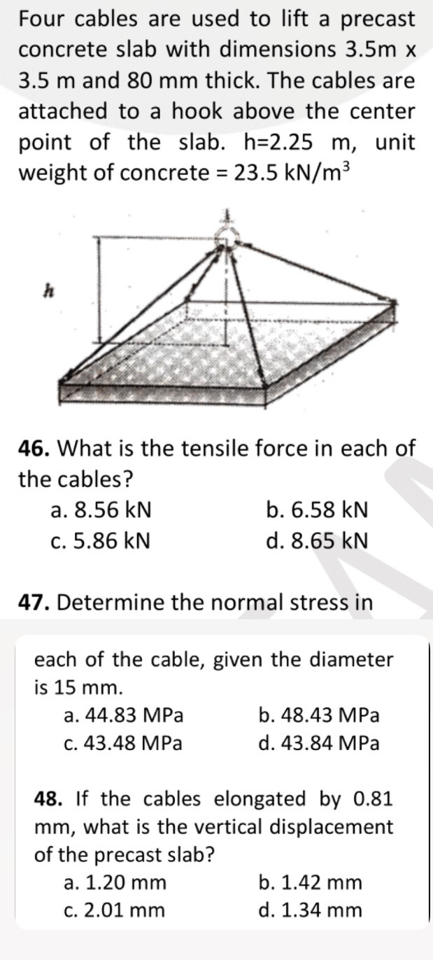 Four cables are used to lift a precast
concrete slab with dimensions 3.5m x
3.5 m and 80 mm thick. The cables are
attached to a hook above the center
point of the slab. h=2.25m , unit
weight of concrete =23.5kN/m^3
46. What is the tensile force in each of
the cables?
a. 8.56 kN b. 6.58 kN
c. 5.86 kN d. 8.65 kN
47. Determine the normal stress in
each of the cable, given the diameter
is 15 mm.
a. 44.83 MPa b. 48.43 MPa
c. 43.48 MPa d. 43.84 MPa
48. If the cables elongated by 0.81
mm, what is the vertical displacement
of the precast slab?
a. 1.20 mm b. 1.42 mm
c. 2.01 mm d. 1.34 mm