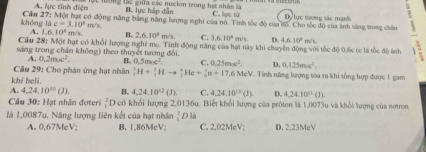 lục tường tác giữa các nuclon trong hạt nhân là   var éféctrón
A. lực tĩnh điện B. lực hấp dẫn C. lực từ D lực tương tác mạnh
Câu 27: Một hạt có động năng bằng năng lượng nghi của nó. Tính tốc độ của nó. Cho tốc độ của ánh sáng trong chân
không là c=3.10^8m/s.
A. l.6.10^8m/s. B. 2,6.10^8m/s. C. 3,6.10^8m/s. D. 4,6.10^8m/s.
Câu 28: Một hạt có khối lượng nghỉ m₀. Tính động năng của hạt này khi chuyên động với tốc độ 0,6c (c là tốc độ ánh
sáng trong chân không) theo thuyết tương đối.
A. 0,2m_0c^2. B. 0,5m_0c^2. C. 0,25m_0c^2. D. 0,125m_0c^2.
Câu 29: Cho phản ứng hạt nhân _1^(3H+_1^2Hto _2^4He+_0^1n+17,6MeV. Tính năng lượng tỏa ra khi tổng hợp được 1 gam
khí heli.
A. 4,24.10^10)(J). B. 4,24.10^(12)(J). C. 4,24.10^(13)(J). D. 4,24.10^(11)(J).
Câu 30: Hạt nhân đơteri beginarrayr 2 1endarray Dcó khối lượng 2,0136u. Biết khối lượng của prôton là 1,0073u và khối lượng của nơtron
là 1,0087u. Năng lượng liên kết của hạt nhân _1^2Dla
A. 0,67MeV; B. 1,86MeV; C. 2,02MeV; D. 2,23MeV