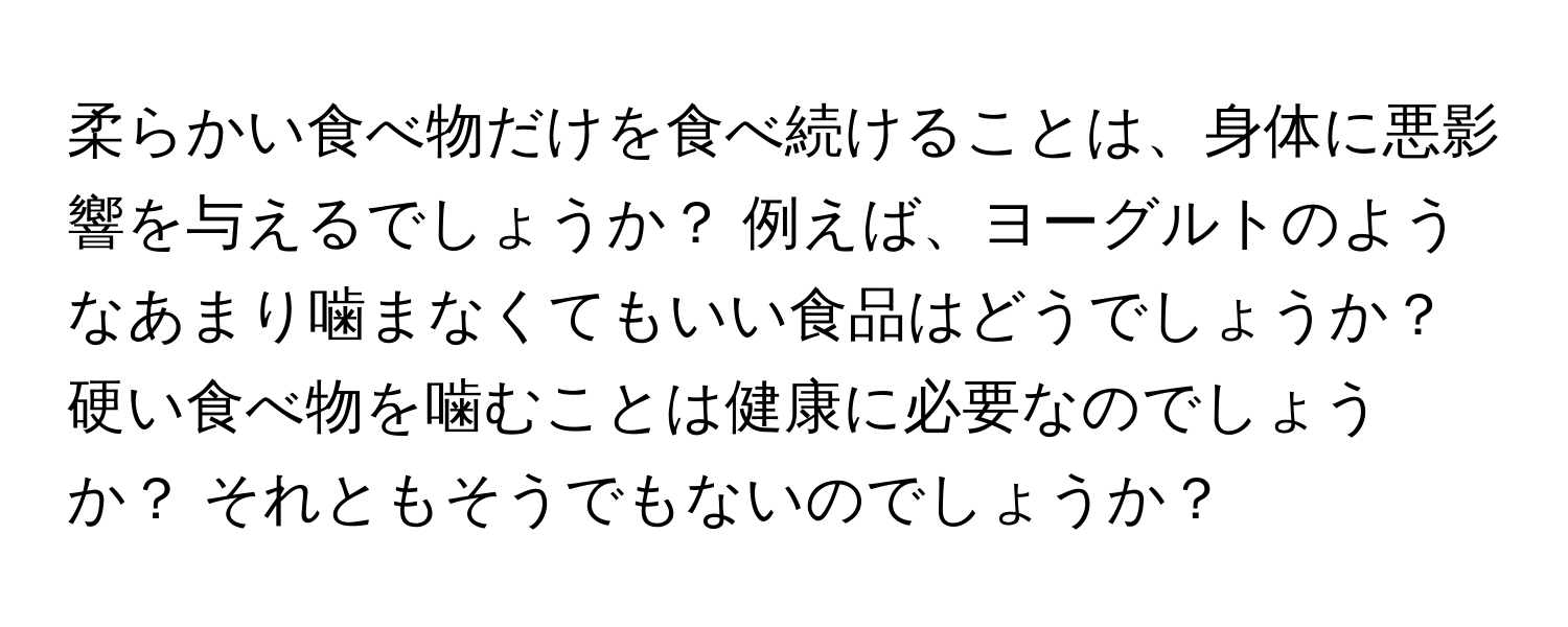 柔らかい食べ物だけを食べ続けることは、身体に悪影響を与えるでしょうか？ 例えば、ヨーグルトのようなあまり噛まなくてもいい食品はどうでしょうか？ 硬い食べ物を噛むことは健康に必要なのでしょうか？ それともそうでもないのでしょうか？