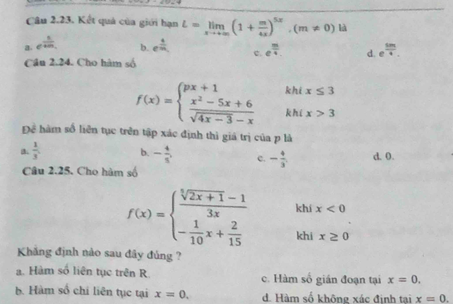 Kết quả của giới hạn L=limlimits _xto +∈fty (1+ m/4x )^5x, (m!= 0)la
a. e^(frac n)-m, e^(frac 4)m, 
b.
c. e^(frac m)4. e^(frac 5π)4. 
d.
Cầu 2.24. Cho hàm số
khi x≤ 3
f(x)=beginarrayl px+1 frac x^2-5x+6sqrt(4x-3)-xendarray.   khi x>3
Để hàm số liên tục trên tập xác định thì giá trị của p là
b.
a.  1/3 . - 4/5 , d. 0.
c. - 4/3 . 
Câu 2.25. Cho hàm số
f(x)=beginarrayl  (sqrt[5](2x+1)-1)/3x  - 1/10 x+ 2/15 endarray. khi x<0</tex> 
khi x≥ 0
Khăng định nào sau đây đủng ?
a. Hàm số liên tục trên R. x=0. 
c. Hàm số gián đoạn tại
b. Hàm số chi liên tục tại x=0. d. Hàm số không xác định tại x=0.