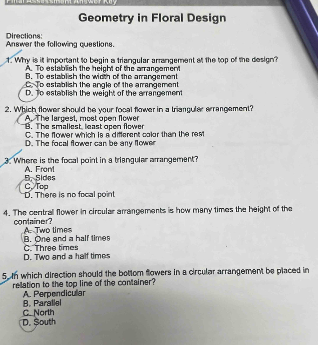 Piar Assessment Answer Roy
Geometry in Floral Design
Directions:
Answer the following questions.
1. Why is it important to begin a triangular arrangement at the top of the design?
A. To establish the height of the arrangement
B. To establish the width of the arrangement
C. To establish the angle of the arrangement
D. To establish the weight of the arrangement
2. Which flower should be your focal flower in a triangular arrangement?
A. The largest, most open flower
B. The smallest, least open flower
C. The flower which is a different color than the rest
D. The focal flower can be any flower
3. Where is the focal point in a triangular arrangement?
A. Front
B. Sides
C, Top
D. There is no focal point
4. The central flower in circular arrangements is how many times the height of the
container?
A. Two times
B. One and a half times
C. Three times
D. Two and a half times
5. In which direction should the bottom flowers in a circular arrangement be placed in
relation to the top line of the container?
A. Perpendicular
B. Parallel
C. North
D. South