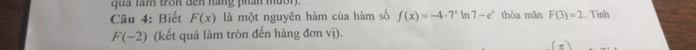 qua lam tron dến hang phần mườn. 
Câu 4: Biết F(x) là một nguyên hàm của hàm số f(x)=-4· 7^x In 7-e^x thỏa mãn F(3)=2 Tính
F(-2) (kết quả làm tròn đến hàng đơn vị).
(π )