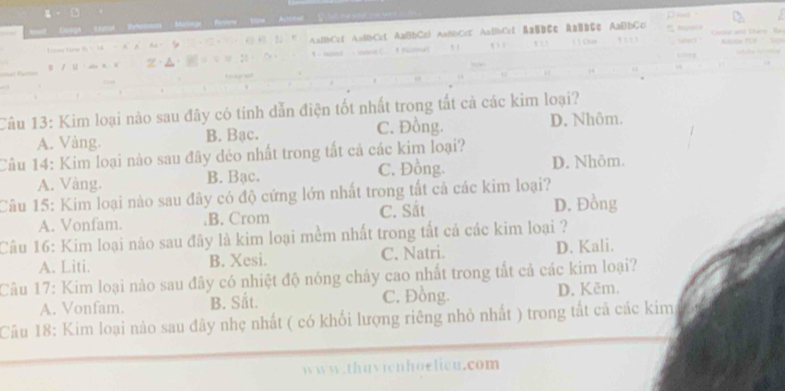 AaBbC=f A=BbCct AaBbC=l AaBbCcC AaBbCcl & aB=Ec AaB=çe AaBbCc
T 1 Chín , 

Câu 13: Kim loại nào sau đây có tính dẫn điện tốt nhất trong tất cả các kim loại?
A. Vàng. B. Bạc. C. Đồng. D. Nhôm.
Cầu 14: Kim loại nào sau đây đẻo nhất trong tất cả các kim loại?
A. Vàng. B. Bạc. C. Đồng. D. Nhôm.
Câu 15: Kim loại nào sau đây có độ cứng lớn nhất trong tất cá các kim loại?
A. Vonfam..B. Crom C. Sắt D. Đồng
Câu 16: Kim loại nào sau đây là kim loại mềm nhất trong tất cả các kim loại ?
A. Liti. B. Xesi. C. Natri. D. Kali.
Câu 17: Kim loại nào sau đây có nhiệt độ nóng chảy cao nhất trong tắt cả các kim loại?
A. Vonfam. B. Sắt. C. Đồng. D. Kēm.
Cầu 18: Kim loại nào sau đây nhẹ nhất ( có khối lượng riêng nhỏ nhất ) trong tất cả các kim
www.thuvienhoelieu.com