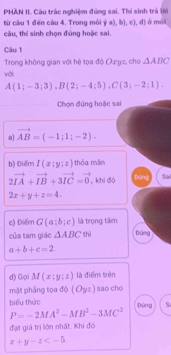 PHAN II. Câu trắc nghiệm đúng sai. Thí sinh trả lời 
từ câu 1 đến câu 4. Trong mỗi ya), t.c ), d) ở mỏi 
câu, thí sinh chọn đúng hoặc sai. 
Câu 1 
Trong không gian với hệ tọa độ Oæyz, cho △ ABC
với
A(1;-3;3), B(2;-4;5), C(3;-2;1). 
Chọn đúng hoặc sai 
a) vector AB=(-1;1;-2). 
b) Điểm I(x;y;z) thỏa mān
2vector IA+vector IB+3vector IC=vector 0 , khi đó Đùng Sai
2x+y+z=4. 
c) Điểm G(a;b;c) là trọng tâm 
của tam giác △ ABC thì Đúng
a+b+c=2. 
d) Gọi M(x;y;z) là điểm trên 
mặt phẳng tọa độ (Oyz) sao cho 
biểu thức Đúng S
P=-2MA^2-MB^2-3MC^2
đạt giá trị lớn nhất. Khi đó
x+y-z .