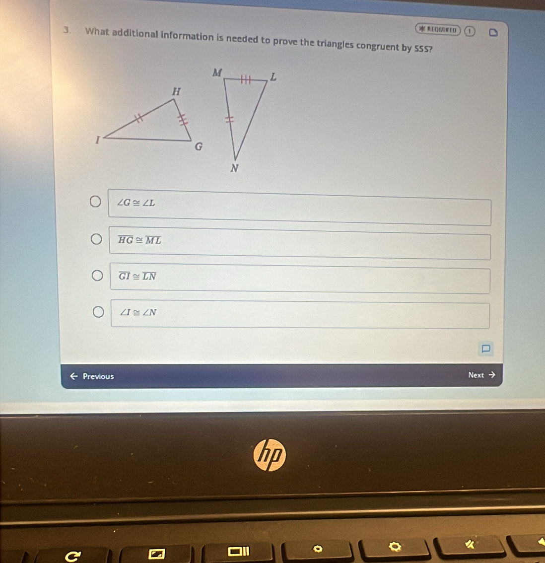 REQURED
3. What additional information is needed to prove the triangles congruent by SSS?
∠ G≌ ∠ L
overline HG≌ overline ML
overline GI≌ overline LN
∠ I≌ ∠ N
Previous Next