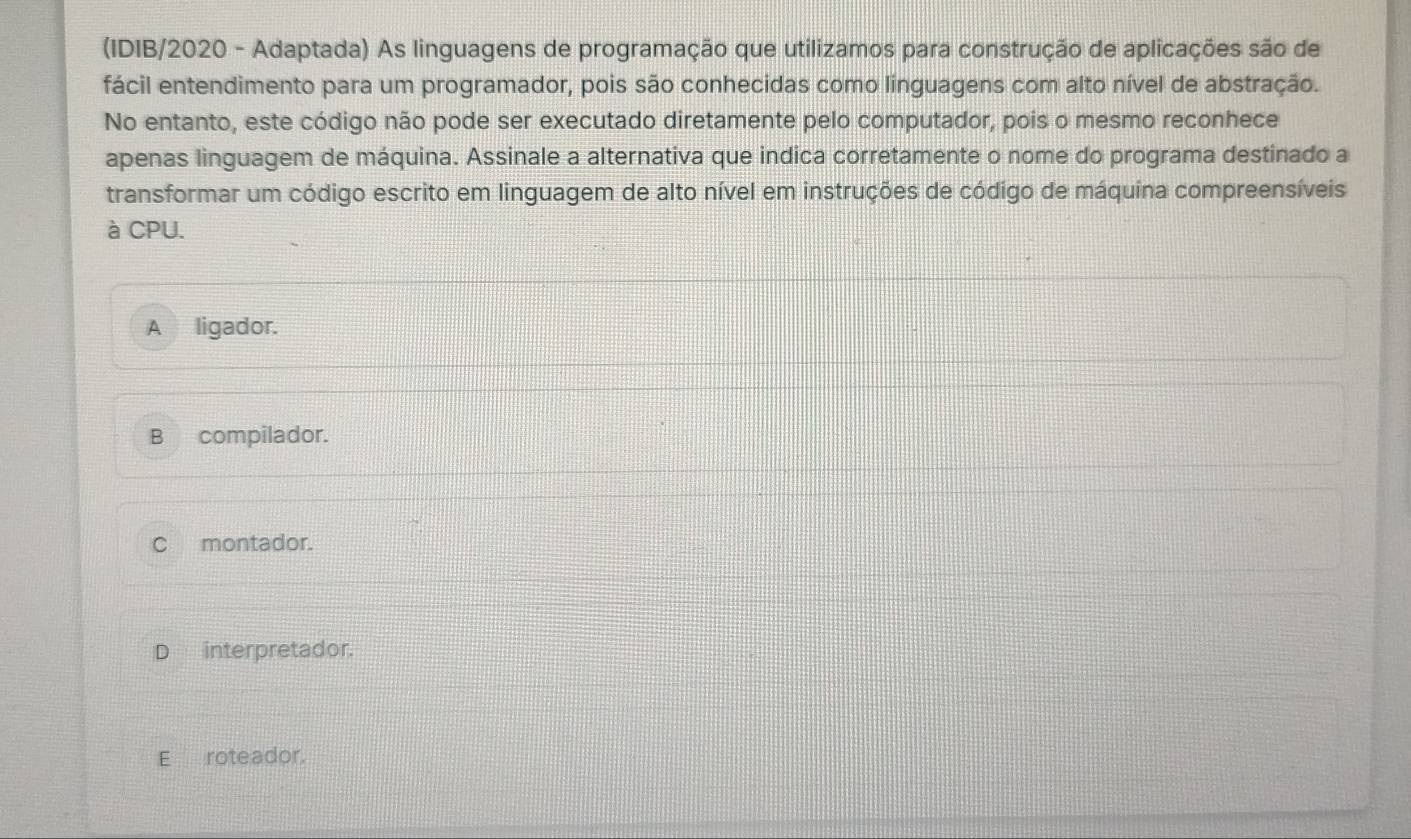 (IDIB/2020 - Adaptada) As linguagens de programação que utilizamos para construção de aplicações são de
fácil entendimento para um programador, pois são conhecidas como linguagens com alto nível de abstração.
No entanto, este código não pode ser executado diretamente pelo computador, pois o mesmo reconhece
apenas linguagem de máquina. Assinale a alternativa que indica corretamente o nome do programa destinado a
transformar um código escrito em linguagem de alto nível em instruções de código de máquina compreensíveis
à CPU.
A ligador.
B compilador.
C montador.
D interpretador.
Eroteador.