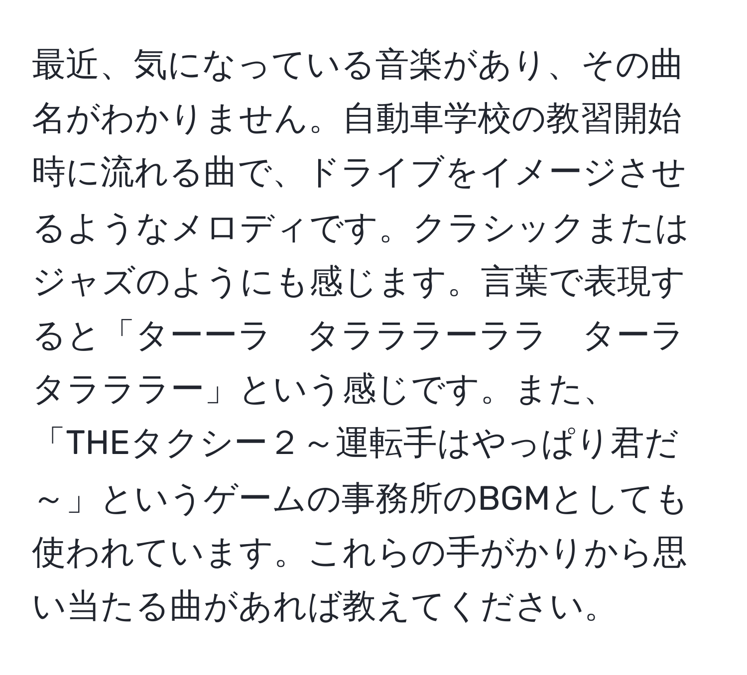 最近、気になっている音楽があり、その曲名がわかりません。自動車学校の教習開始時に流れる曲で、ドライブをイメージさせるようなメロディです。クラシックまたはジャズのようにも感じます。言葉で表現すると「ターーラ　タラララーララ　ターラ　タラララー」という感じです。また、「THEタクシー２～運転手はやっぱり君だ～」というゲームの事務所のBGMとしても使われています。これらの手がかりから思い当たる曲があれば教えてください。