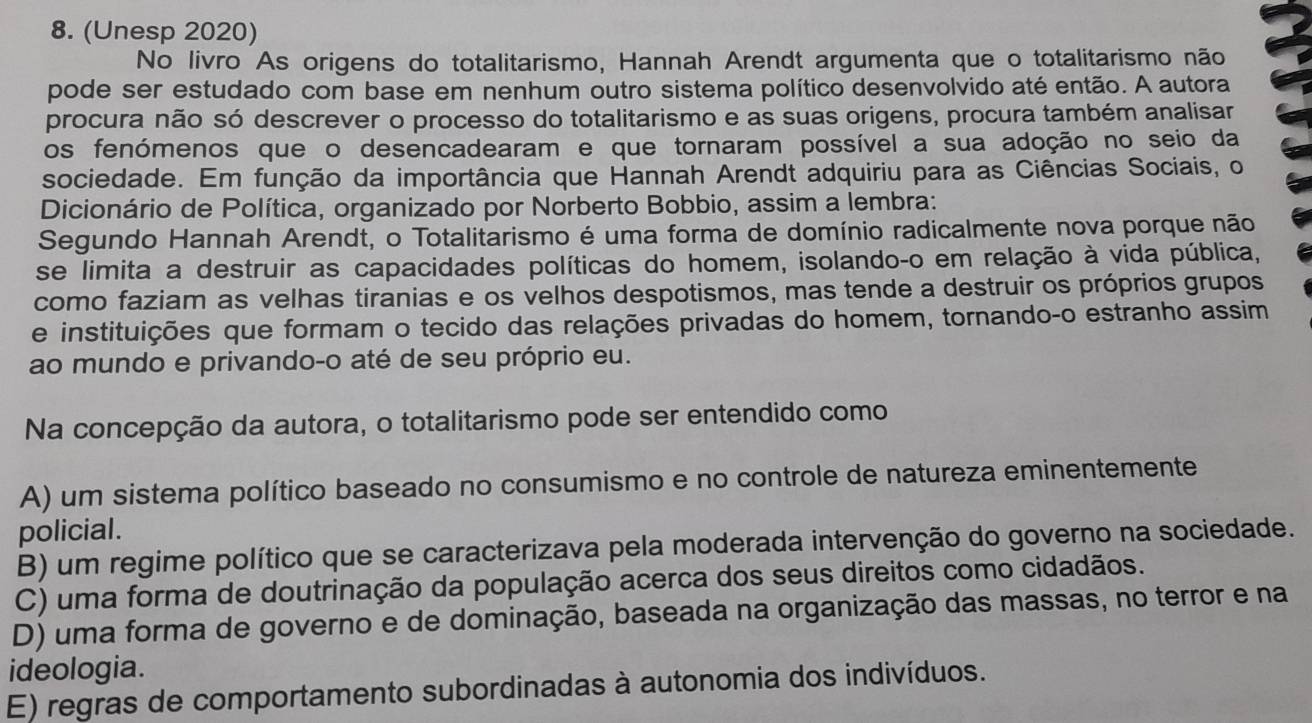 (Unesp 2020)
No livro As origens do totalitarismo, Hannah Arendt argumenta que o totalitarismo não
pode ser estudado com base em nenhum outro sistema político desenvolvido até então. A autora
procura não só descrever o processo do totalitarismo e as suas origens, procura também analisar
os fenómenos que o desencadearam e que tornaram possível a sua adoção no seio da
sociedade. Em função da importância que Hannah Arendt adquiriu para as Ciências Sociais, o
Dicionário de Política, organizado por Norberto Bobbio, assim a lembra:
Segundo Hannah Arendt, o Totalitarismo é uma forma de domínio radicalmente nova porque não
se limita a destruir as capacidades políticas do homem, isolando-o em relação à vida pública,
como faziam as velhas tiranias e os velhos despotismos, mas tende a destruir os próprios grupos
e instituições que formam o tecido das relações privadas do homem, tornando-o estranho assim
ao mundo e privando-o até de seu próprio eu.
Na concepção da autora, o totalitarismo pode ser entendido como
A) um sistema político baseado no consumismo e no controle de natureza eminentemente
policial.
B) um regime político que se caracterizava pela moderada intervenção do governo na sociedade.
C) uma forma de doutrinação da população acerca dos seus direitos como cidadãos.
D) uma forma de governo e de dominação, baseada na organização das massas, no terror e na
ideologia.
E) regras de comportamento subordinadas à autonomia dos indivíduos.