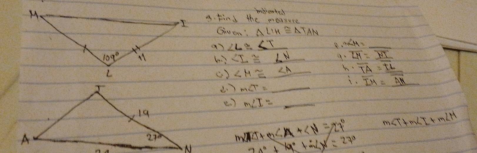 indreate.
A. find the measure
Given: △ LIH≌ △ TAN
a ∠ L≌ ∠ T
m∠ M= =_  _
b ∠ I≌ ∠ N _
overline LM=_ overline NT
() ∠ H≌ ∠ A
_
h overline TA=overline TL
i. overline IM=overline AN
_ m∠ T=
e. ) m∠ I= _
m∠ T+m∠ I+m∠ H
m ∠ 15+m∠ A+∠ N=27°
2x°+19°+52x=27°