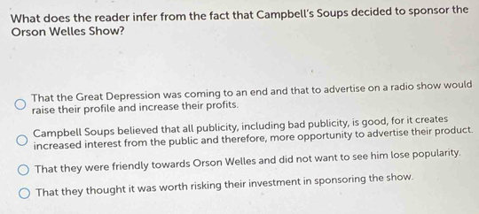 What does the reader infer from the fact that Campbell’s Soups decided to sponsor the
Orson Welles Show?
That the Great Depression was coming to an end and that to advertise on a radio show would
raise their profile and increase their profits.
Campbell Soups believed that all publicity, including bad publicity, is good, for it creates
increased interest from the public and therefore, more opportunity to advertise their product.
That they were friendly towards Orson Welles and did not want to see him lose popularity.
That they thought it was worth risking their investment in sponsoring the show.