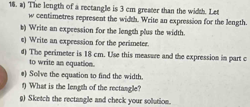 The length of a rectangle is 3 cm greater than the width. Let
w centimetres represent the width. Write an expression for the length. 
b) Write an expression for the length plus the width. 
c) Write an expression for the perimeter. 
d) The perimeter is 18 cm. Use this measure and the expression in part c 
to write an equation. 
e) Solve the equation to find the width. 
1) What is the length of the rectangle? 
g) Sketch the rectangle and check your solution.