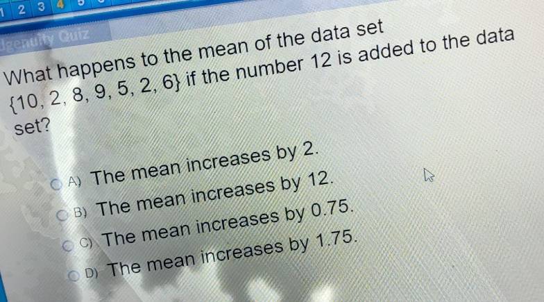 1 2 3 4
Igenulty Quiz
What happens to the mean of the data set
 10,2,8,9,5,2,6 if the number 12 is added to the data
set?
The mean increases by 2.
B) The mean increases by 12.
The mean increases by 0.75.
D The mean increases by 1.75.